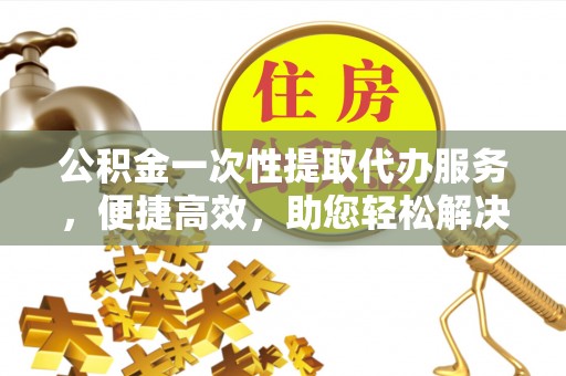 汶上公积金一次性提取代办服务，便捷高效，助您轻松解决资金难题