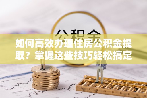 汶上如何高效办理住房公积金提取？掌握这些技巧轻松搞定