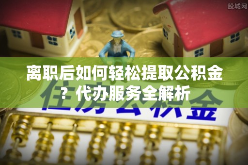 汶上离职后如何轻松提取公积金？代办服务全解析
