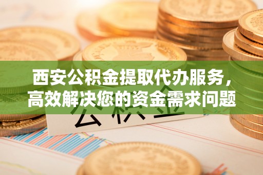 汶上西安公积金提取代办服务，高效解决您的资金需求问题