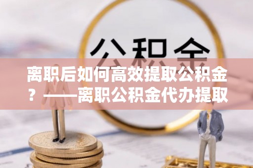 汶上离职后如何高效提取公积金？——离职公积金代办提取全流程解析