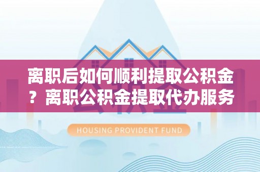 汶上离职后如何顺利提取公积金？离职公积金提取代办服务帮你搞定！