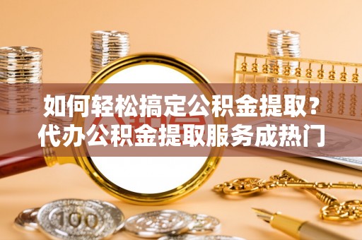 汶上如何轻松搞定公积金提取？代办公积金提取服务成热门选择