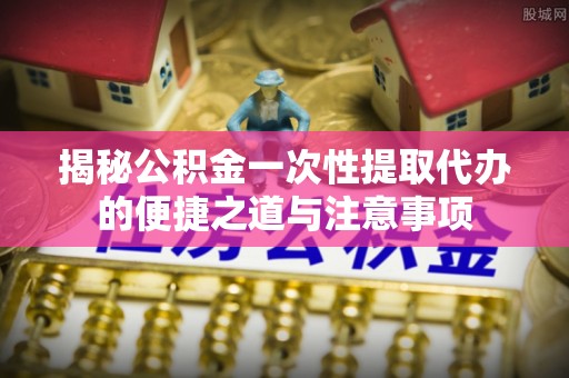 汶上揭秘公积金一次性提取代办的便捷之道与注意事项