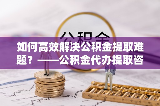 汶上如何高效解决公积金提取难题？——公积金代办提取咨询服务全解析