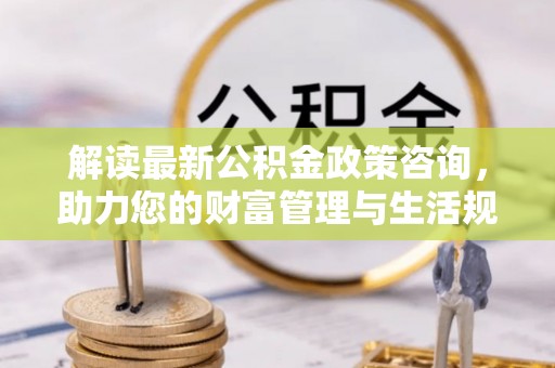 汶上解读最新公积金政策咨询，助力您的财富管理与生活规划