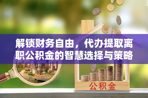 汶上解锁财务自由，代办提取离职公积金的智慧选择与策略
