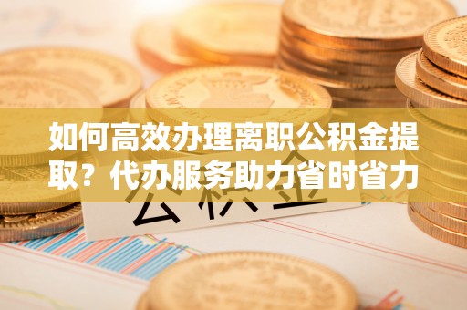汶上如何高效办理离职公积金提取？代办服务助力省时省力