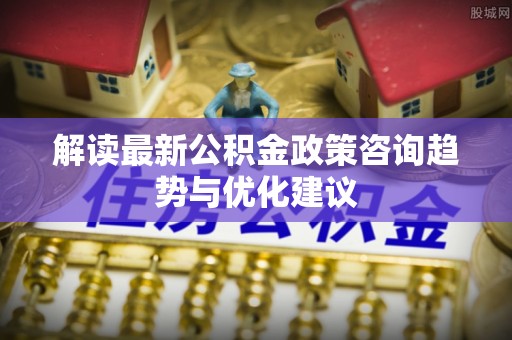 汶上解读最新公积金政策咨询趋势与优化建议