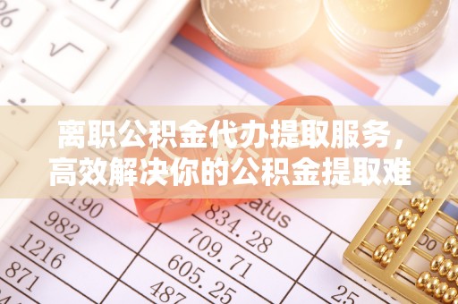 汶上离职公积金代办提取服务，高效解决你的公积金提取难题
