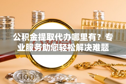 汶上公积金提取代办哪里有？专业服务助您轻松解决难题