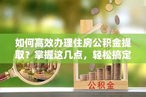 汶上如何高效办理住房公积金提取？掌握这几点，轻松搞定！