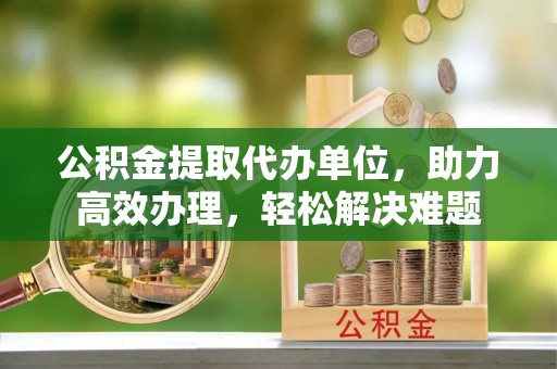 汶上公积金提取代办单位，助力高效办理，轻松解决难题