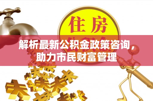 汶上解析最新公积金政策咨询，助力市民财富管理