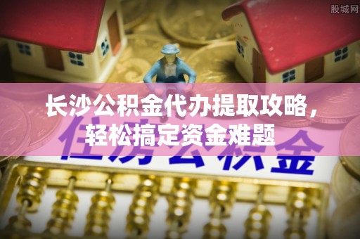 汶上长沙公积金代办提取攻略，轻松搞定资金难题