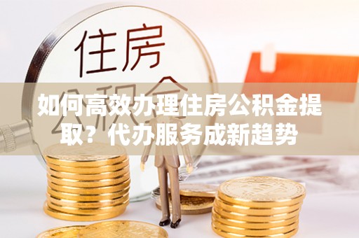 汶上如何高效办理住房公积金提取？代办服务成新趋势