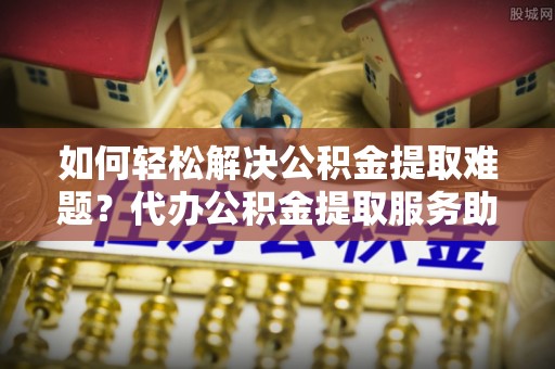 汶上如何轻松解决公积金提取难题？代办公积金提取服务助您一臂之力