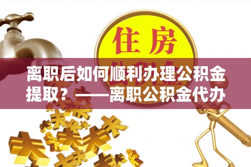汶上离职后如何顺利办理公积金提取？——离职公积金代办提取全攻略