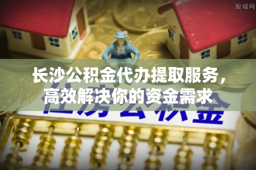 汶上长沙公积金代办提取服务，高效解决你的资金需求