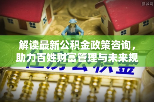 汶上解读最新公积金政策咨询，助力百姓财富管理与未来规划
