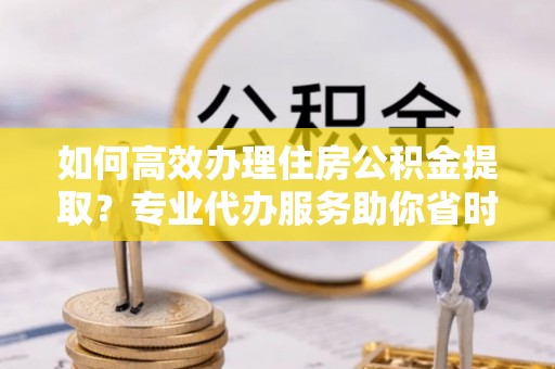 汶上如何高效办理住房公积金提取？专业代办服务助你省时省力