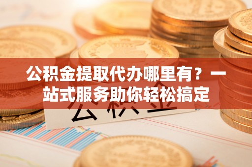 汶上公积金提取代办哪里有？一站式服务助你轻松搞定