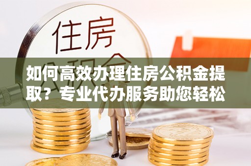 汶上如何高效办理住房公积金提取？专业代办服务助您轻松搞定