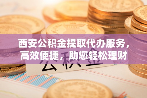 汶上西安公积金提取代办服务，高效便捷，助您轻松理财