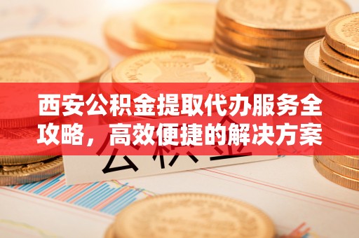 汶上西安公积金提取代办服务全攻略，高效便捷的解决方案