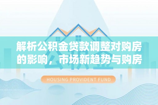 汶上解析公积金贷款调整对购房的影响，市场新趋势与购房者策略