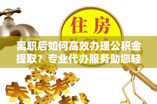 汶上离职后如何高效办理公积金提取？专业代办服务助您轻松搞定