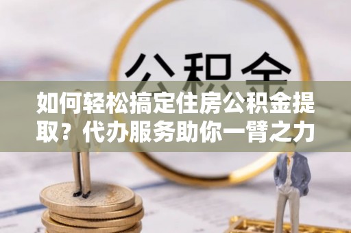 汶上如何轻松搞定住房公积金提取？代办服务助你一臂之力