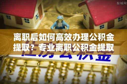 汶上离职后如何高效办理公积金提取？专业离职公积金提取代办服务指南