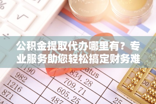 汶上公积金提取代办哪里有？专业服务助您轻松搞定财务难题