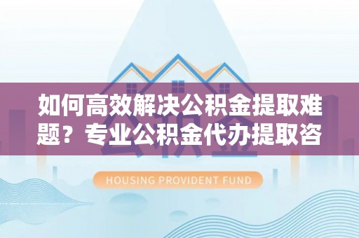 汶上如何高效解决公积金提取难题？专业公积金代办提取咨询服务来助力