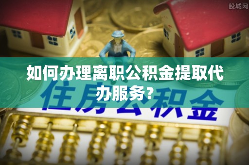 汶上如何办理离职公积金提取代办服务？
