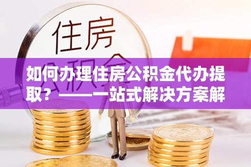 汶上如何办理住房公积金代办提取？——一站式解决方案解析